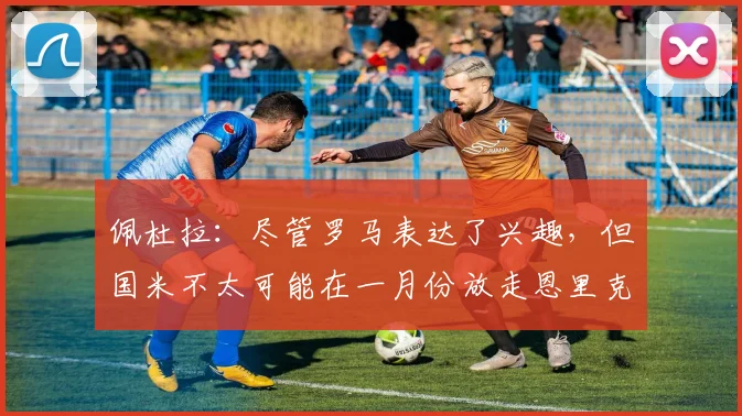 佩杜拉：尽管罗马表达了兴趣，但国米不太可能在一月份放走恩里克