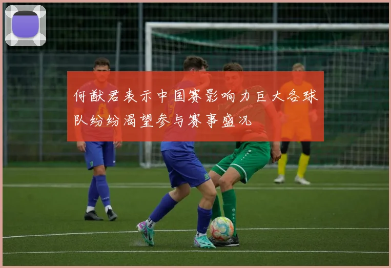 何猷君表示中国赛影响力巨大各球队纷纷渴望参与赛事盛况