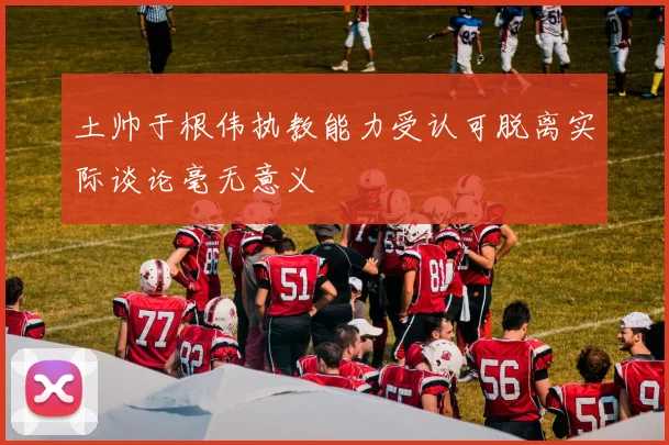 土帅于根伟执教能力受认可脱离实际谈论毫无意义