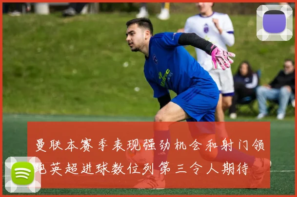 曼联本赛季表现强劲机会和射门领跑英超进球数位列第三令人期待