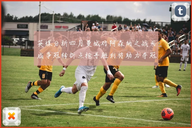 英媒分析四月曼城对阿森纳之战或成争冠转折点枪手胜利将助力夺冠希望