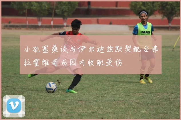 小孔塞桑谈与伊尔迪兹默契配合弗拉霍维奇或因内收肌受伤