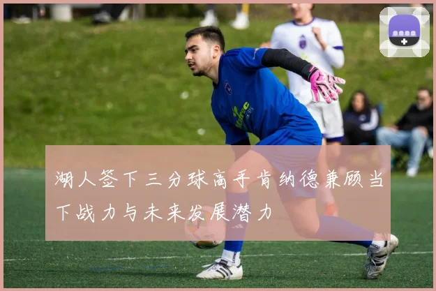 湖人签下三分球高手肯纳德兼顾当下战力与未来发展潜力