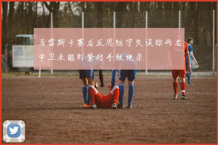 马雷斯卡赛后反思防守失误称两名中卫未能盯紧对手致绝杀