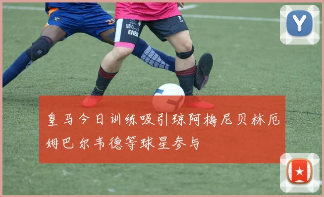 皇马今日训练吸引琼阿梅尼贝林厄姆巴尔韦德等球星参与