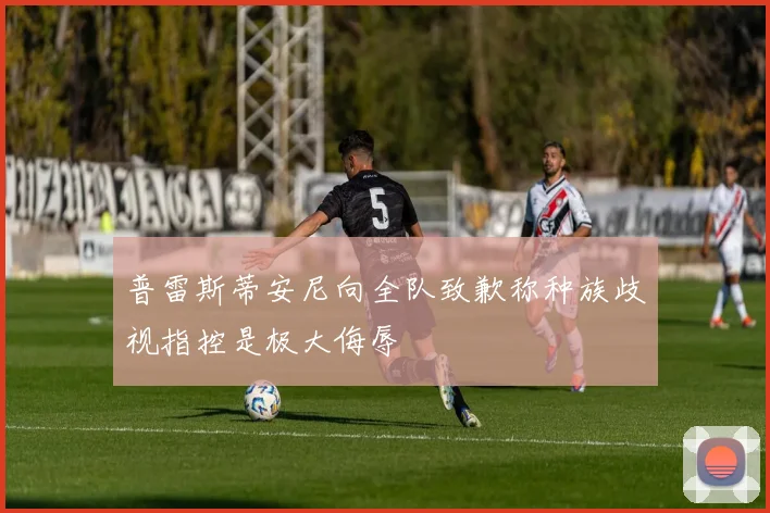 普雷斯蒂安尼向全队致歉称种族歧视指控是极大侮辱