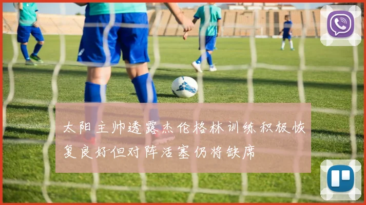 太阳主帅透露杰伦格林训练积极恢复良好但对阵活塞仍将缺席