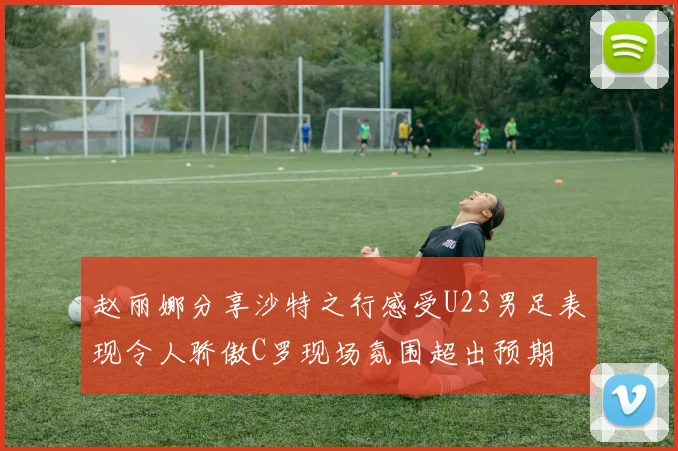 赵丽娜分享沙特之行感受U23男足表现令人骄傲C罗现场氛围超出预期