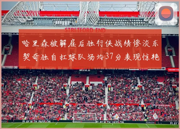 哈里森被解雇后独行侠战绩惨淡东契奇独自扛球队场均37分表现惊艳