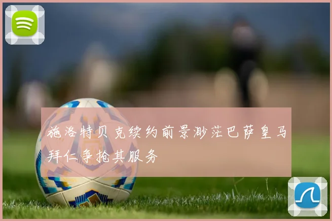 施洛特贝克续约前景渺茫巴萨皇马拜仁争抢其服务